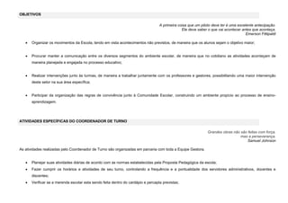 OBJETIVOS
A primeira coisa que um piloto deve ter é uma excelente antecipação.
Ele deve saber o que vai acontecer antes que aconteça.
Emerson Fittipaldi


Organizar os movimentos da Escola, tendo em vista acontecimentos não previstos, de maneira que os alunos sejam o objetivo maior;



Procurar manter a comunicação entre os diversos segmentos do ambiente escolar, de maneira que no cotidiano as atividades aconteçam de
maneira planejada e engajada no processo educativo;



Realizar intervenções junto às turmas, de maneira a trabalhar juntamente com os professores e gestores, possibilitando uma maior intervenção
deste setor na sua área específica;



Participar da organização das regras de convivência junto à Comunidade Escolar, construindo um ambiente propício ao processo de ensinoaprendizagem.

ATIVIDADES ESPECÍFICAS DO COORDENADOR DE TURNO
Grandes obras não são feitas com força,
mas a perseverança.
Samuel Johnson
As atividades realizadas pelo Coordenador de Turno são organizadas em parceria com toda a Equipe Gestora.


Planejar suas atividades diárias de acordo com as normas estabelecidas pela Proposta Pedagógica da escola;



Fazer cumprir os horários e atividades de seu turno, controlando a frequência e a pontualidade dos servidores administrativos, docentes e
discentes;



Verificar se a merenda escolar esta sendo feita dentro do cardápio e percapta previstas;

 