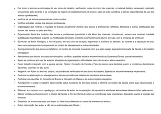 

Dar início e término às atividades do seu turno de trabalho, verificando, antes do início das mesmas, o material didático necessário, solicitado
previamente pelo docente, e as condições de higiene do estabelecimento de ensino; salas de aula, sanitários e demais dependências de uso dos
alunos e professores;



Verificar se os alunos apresentam-se uniformizados;



Verificar entradas tardias dos alunos e professores;



Organização dos horários e espaços da Escola anualmente (horário dos alunos e professores, refeitório, biblioteca e outros, distribuição das
turmas nas salas e no pátio em filas);



Organização diária dos horários das turmas e professores garantindo o dia letivo das mesmas. providenciar, sempre que possível, imediata
substituição de professor ausente ou modificação de horário, evitando a permanência de alunos em sala, sem a presença de professor;



Escriturar, de forma fidedigna, o livro de ponto, em seu turno de atuação, registrando a ausência do servidor, do docente e a reposição de aula,
bem como acompanhar o cumprimento do horário de planejamento e outras atividades;



Acompanhamento dos alunos ao refeitório, no horário da merenda, buscando com que este espaço seja realmente parte da Escola e do trabalho
pedagógico;



Atendimento aos alunos em caso de indisciplina, conflitos, questões saúde e encaminhando ao Supervisor/Diretor quando necessário;



Apoio ao professor em sala de aula em situações de organização e dificuldades com a turma e/ou aluno específico;



Fazer trabalho integrado com a equipe escolar, Diretor, Conselho de Escola e Pais de alunos para decisões quanto a problemas disciplinares
discentes, ocorridos no seu turno;



Registrar, em fichas ou em livro próprio, as ocorrências verificadas em seu turno de trabalho, fazendo os encaminhamentos necessários;



Participar na elaboração do planejamento e demais providências relativas às atividades extra-classe;



Participar das reuniões do Conselho de Escola e Conselho de Classe e de outros órgãos colegiados;



Acompanhar e avaliar o trabalho desenvolvido pelos Auxiliares de Serviços Gerais e informar ao Diretor da Escola sobre suas observações e
encaminhamentos;



Elaborar, em conjunto com o pedagogo, os horários de aulas, de recuperação, de reposição e atividades extra-classe desenvolvidas pela escola;



Manter contato permanente com o Diretor da Escola, a fim de informá-lo sobre as ocorrências mais importantes, discutindo quanto à solução das
mesmas;



Dispensar os alunos das aulas por atraso ou falta dos professores ou casos de interesse do ensino;



Evitar interrupção das aulas, a não ser as autorizadas pelo Diretor ;

 