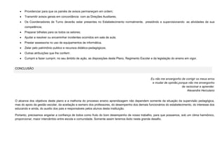 

Providenciar para que os painéis de avisos permaneçam em ordem;



Transmitir avisos gerais em concordância com as Direções Auxiliares;



Os Coordenadores de Turno deverão estar presentes no Estabelecimento normalmente, presidindo e supervisionando as atividades de sua
competência;



Preparar bilhetes para os todos os setores;



Ajudar a resolver ou encaminhar incidentes ocorridos em sala de aula;



Prestar assessoria no uso de equipamentos de informática.



Zelar pelo patrimônio publico e recursos didático-pedagógicos;



Outras atribuições que lhe conferir;



Cumprir e fazer cumprir, no seu âmbito de ação, as disposições deste Plano, Regimento Escolar e da legislação do ensino em vigor.

CONCLUSÃO

Eu não me envergonho de corrigir os meus erros
e mudar de opinião,porque não me envergonho
de raciocinar e aprender.
Alexandre Herculano

O alcance dos objetivos deste plano e a melhoria do processo ensino aprendizagem não dependem somente da situação da supervisão pedagógica,
mas do apoio da gestão escolar, da aceitação e esmero dos professores, do desempenho dos demais funcionários do estabelecimento, do interesse dos
educando e ainda, do auxilio dos pais e responsáveis pelos alunos desta instituição.
Portanto, precisamos angariar a confiança de todos como fruto do bom desempenho de nosso trabalho, para que possamos, sob um clima harmônico,
proporcionar, maior intercâmbio entre escola e comunidade. Somente assim teremos êxito neste grande desafio.

 