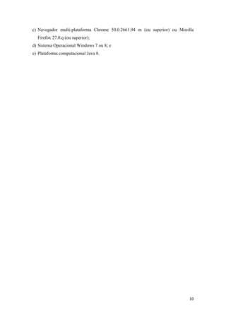 10
c) Navegador multi-plataforma Chrome 50.0.2661.94 m (ou superior) ou Mozilla
Firefox 27.0.q (ou superior);
d) Sistema Operacional Windows 7 ou 8; e
e) Plataforma computacional Java 8.
 