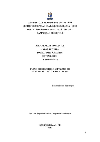 2
UNIVERSIDADE FEDERAL DE SERGIPE – UFS
CENTRO DE CIÊNCIAS EXATAS E TECNOLOGIA - CCET
DEPARTAMENTO DE COMPUTAÇÃO - DCOMP
CAMPUS SÃO CRISTÓVÃO
ALEF MENEZES DOS SANTOS
ANDRÉ TEIXEIRA
DANILO GOIS DOS ANJOS
EDTON LEMOS
LEANDRO NETO
PLANO DO PROJETO DE SOFTWARE OO
PARA PRODUTOS DA LACERTAE SW
Sistema Painel de Estoque
Prof. Dr. Rogério Patrício Chagas do Nascimento
SÃO CRISTÓVÃO - SE
2017
 