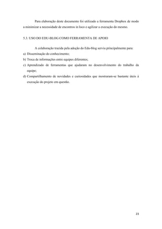 23
Para elaboração deste documento foi utilizado a ferramenta Dropbox de modo
a minimizar a necessidade de encontros in loco e agilizar a execução do mesmo.
5.3. USO DO EDU-BLOG COMO FERRAMENTA DE APOIO
A colaboração trazida pela adoção do Edu-blog serviu principalmente para:
a) Disseminação do conhecimento;
b) Troca de informações entre equipes diferentes;
c) Aprendizado de ferramentas que ajudaram no desenvolvimento do trabalho da
equipe;
d) Compartilhamento de novidades e curiosidades que mostraram-se bastante úteis à
execuç ão do projeto em questão.
 