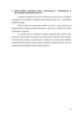 24
6. PRECAUÇÕES TOMADAS PARA ASSEGURAR E CONTROLAR A
QUALIDADE DO PRODUTO DE SW
A primeira precaução foi envolver o cliente em conversas com os integrantes
da equipe das necessidades e obrigações dos professores para com a Universidade
Federal de Sergipe.
Foram levados em consideração também os testes a serem aplicados no
desenvolvimento: unitário, interação, desempenho, carga, stress, aceitação do usuário,
configuração e segurança.
As reuniões entre os membros da equipe responsável pelo Projeto foram
constantes, sendo bastante úteis quanto ao esclarecimento de dúvidas sobre o Projeto.
No decorrer das reuniões, a documentação e diagramas do sistema foram alterados
quando necessário, buscou-se então, manter os integrantes sempre atualizados sobre tais
mudanças em tempo hábil de evitar dúvidas e equívocos.
 