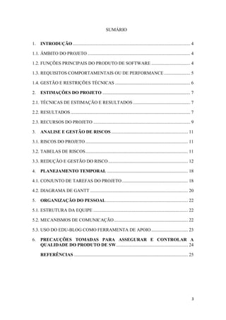 3
SUMÁRIO
1. INTRODUÇÃO ....................................................................................................... 4
1.1. ÂMBITO DO PROJETO .......................................................................................... 4
1.2. FUNÇÕES PRINCIPAIS DO PRODUTO DE SOFTWARE .................................. 4
1.3. REQUISITOS COMPORTAMENTAIS OU DE PERFORMANCE....................... 5
1.4. GESTÃO E RESTRIÇÕES TÉCNICAS .................................................................. 6
2. ESTIMAÇÕES DO PROJETO ............................................................................. 7
2.1. TÉCNICAS DE ESTIMAÇÃO E RESULTADOS .................................................. 7
2.2. RESULTADOS......................................................................................................... 7
2.3. RECURSOS DO PROJETO ..................................................................................... 9
3. ANALISE E GESTÃO DE RISCOS ................................................................... 11
3.1. RISCOS DO PROJETO .......................................................................................... 11
3.2. TABELAS DE RISCOS.......................................................................................... 11
3.3. REDUÇÃO E GESTÃO DO RISCO...................................................................... 12
4. PLANEJAMENTO TEMPORAL ....................................................................... 18
4.1. CONJUNTO DE TAREFAS DO PROJETO.......................................................... 18
4.2. DIAGRAMA DE GANTT ...................................................................................... 20
5. ORGANIZAÇÃO DO PESSOAL........................................................................ 22
5.1. ESTRUTURA DA EQUIPE ................................................................................... 22
5.2. MECANISMOS DE COMUNICAÇÃO................................................................. 22
5.3. USO DO EDU-BLOG COMO FERRAMENTA DE APOIO ................................ 23
6. PRECAUÇÕES TOMADAS PARA ASSEGURAR E CONTROLAR A
QUALIDADE DO PRODUTO DE SW............................................................... 24
REFERÊNCIAS .................................................................................................... 25
 