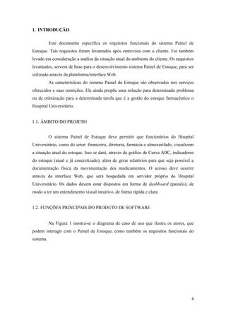 4
1. INTRODUÇÃO
Este documento especifica os requisitos funcionais do sistema Painel de
Estoque. Tais requisitos foram levantados após entrevista com o cliente. Foi também
levado em consideração a análise da situação atual do ambiente do cliente. Os requisitos
levantados, servem de base para o desenvolvimento sistema Painel de Estoque, para ser
utilizado através da plataforma/interface Web.
As características do sistema Painel de Estoque são observados nos serviços
oferecidos e suas restrições. Ele ainda propõe uma solução para determinado problema
ou de otimização para a determinada tarefa que é a gestão do estoque farmacêutico o
Hospital Universitário.
1.1. ÂMBITO DO PROJETO
O sistema Painel de Estoque deve permitir que funcionários do Hospital
Universitário, como do setor: financeiro, diretoria, farmácia e almoxarifado, visualizem
a situação atual do estoque. Isso se dará, através de gráfico de Curva ABC, indicadores
do estoque (atual e já concretizado), além de gerar relatórios para que seja possível a
documentação física da movimentação dos medicamentos. O acesso deve ocorrer
através da interface Web, que será hospedada em servidor próprio do Hospital
Universitário. Os dados devem estar dispostos em forma de dashboard (painéis), de
modo a ter um entendimento visual intuitivo, de forma rápida e clara.
1.2. FUNÇÕES PRINCIPAIS DO PRODUTO DE SOFTWARE
Na Figura 1 mostra-se o diagrama de caso de uso que ilustra os atores, que
podem interagir com o Painel de Estoque, como também os requisitos funcionais do
sistema.
 