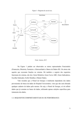 5
Figura 1 - Diagrama de caso de uso.
Fonte: Autores, 2017.
Na Figura 1 podem ser observados os atores representados Funcionário
(Financeiro, Diretoria, Farmácia e Almoxarifado) e Banco de Dados HU. Os atores são
aqueles que executam funções no sistema. Há também o registro dos requisitos
funcionais do sistema, são eles: Gerar Relatório, Gerar Curva ABC, Gerar Indicadores,
Escolher Indicador, Exibir Detalhes e Manter Dados.
Vale ressaltar que o Painel de Estoque é totalmente dependente dos dados
provenientes do banco de dados do Hospital Universitário, visto que não será efetuado
qualquer cadastro de dados pelo mesmo. Ou seja, o Painel de Estoque, só irá refletir
dados que já constam no banco de dados, utilizando apenas seleções especificas para
tratamento dos dados.
1.3. REQUISITOS COMPORTAMENTAIS OU DE PERFORMANCE
 