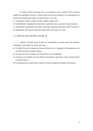 6
O sistema Painel de Estoque deve ser compatível com a interface Web e respeitar
padrões de usabilidade. Para tal, o mesmo possui uma lista de requisitos de comportamento ou
performance denominados requisitos não-funcionais, tais como:
a) Usabilidade: interface simples, de fácil e rápida compreensão;
b) Confiabilidade: integridade da informação, condizendo com o que está no banco de dados;
c) Desempenho: carregamento dos dados, mantendo a aplicação atualizada a cada 15 minutos; e
d) Implantação: utilização em ambientes operacionais do Windows e Linux.
1.4. GESTÃO E RESTRIÇÕES TÉCNICAS
Algumas restrições foram levadas em considerações, providas através do ambiente,
tecnologias e solicitações do cliente, tais como:
a) O sistema Painel de Estoque será desenvolvimento com a linguagem de programação Java,
com IDE de desenvolvimento Eclipse;
b) O sistema de banco de dados a ser utilizado deve ser o PostgreSQL;
c) O sistema será utilizado através da Web por navegadores específicos, como: Google Chrome
e Mozilla Firefox; e
d) O sistema não deve alterar dados contidos no banco de dados do Hospital Universitário;
 