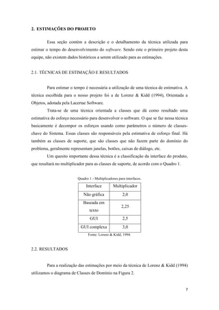 7
2. ESTIMAÇÕES DO PROJETO
Essa seção contém a descrição e o detalhamento da técnica utilizada para
estimar o tempo do desenvolvimento do software. Sendo este o primeiro projeto desta
equipe, não existem dados históricos a serem utilizado para as estimações.
2.1. TÉCNICAS DE ESTIMAÇÃO E RESULTADOS
Para estimar o tempo é necessária a utilização de uma técnica de estimativa. A
técnica escolhida para o nosso projeto foi a de Lorenz & Kidd (1994), Orientada a
Objetos, adotada pela Lacertae Software.
Trata-se de uma técnica orientada a classes que dá como resultado uma
estimativa do esforço necessário para desenvolver o software. O que se faz nessa técnica
basicamente é decompor os esforços usando como parâmetros o número de classes-
chave do Sistema. Essas classes são responsáveis pela estimativa de esforço final. Há
também as classes de suporte, que são classes que não fazem parte do domínio do
problema, geralmente representam janelas, botões, caixas de diálogo, etc.
Um quesito importante dessa técnica é a classificação da interface do produto,
que resultará no multiplicador para as classes de suporte, de acordo com o Quadro 1.
Quadro 1 - Multiplicadores para interfaces.
Interface Multiplicador
Não gráfica 2,0
Baseada em
texto
2,25
GUI 2,5
GUI complexa 3,0
Fonte: Lorenz & Kidd, 1994.
2.2. RESULTADOS
Para a realização das estimações por meio da técnica de Lorenz & Kidd (1994)
utilizamos o diagrama de Classes de Domínio na Figura 2.
 