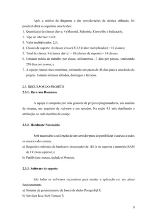 9
Após a análise do diagrama e das considerações da técnica utilizada, foi
possível obter as seguintes conclusões:
1. Quantidade de classes chave: 4 (Material, Relatório, CurvaAbc e Indicador);
2. Tipo de interface: GUI;
3. Valor multiplicador: 2,5;
4. Classes de suporte: 4 (classes chave) X 2,5 (valor multiplicador) = 10 classes;
5. Total de classes: 4 (classes chave) + 10 (classes de suporte) = 14 classes;
6. Unidade média de trabalho por classe, utilizaremos 17 dias por pessoa, totalizando
238 dias por pessoa; e
7. A equipe possui cinco membros, estimando um prazo de 48 dias para a conclusão do
projeto. Estando inclusos sábados, domingos e feriados.
2.3. RECURSOS DO PROJETO
2.3.1. Recursos Humanos
A equipe é composta por dois gestores de projetos/programadores, um analista
de sistema, um arquiteto de software e um testador. Na seção 4.1 está detalhando a
atribuição de cada membro da equipe.
2.3.2. Hardware Necessário
Será necessário a utilização de um servidor para disponibilizar o acesso a todos
os usuários do sistema.
a) Requisitos mínimos de hardware: processador de 1GHz ou superior e memória RAM
de 1 GB ou superior; e
b) Periféricos: mouse, teclado e Monitor.
2.3.3. Software de suporte
São todos os softwares necessários para manter a aplicação em seu pleno
funcionamento.
a) Sistema de gerenciamento de banco de dados PostgreSql 8;
b) Servidor Java Web Tomcat 7;
 
