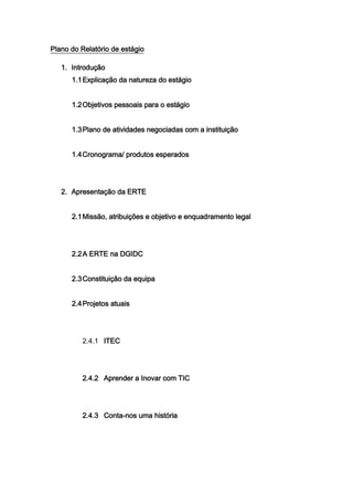 Plano do Relatório de estágio

   1. Introdução
      1.1 Explicação da natureza do estágio


      1.2 Objetivos pessoais para o estágio


      1.3 Plano de atividades negociadas com a instituição


      1.4 Cronograma/ produtos esperados




   2. Apresentação da ERTE


      2.1 Missão, atribuições e objetivo e enquadramento legal




      2.2 A ERTE na DGIDC


      2.3 Constituição da equipa


      2.4 Projetos atuais




         2.4.1 ITEC




         2.4.2 Aprender a Inovar com TIC




         2.4.3 Conta-nos uma história
 