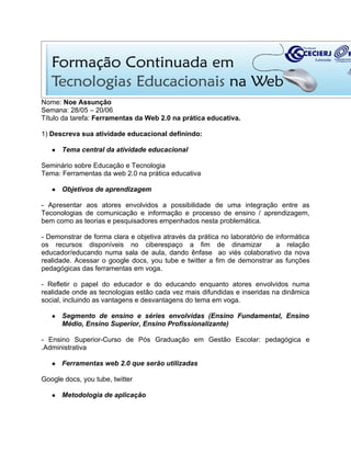 Nome: Noe Assunção
Semana: 28/05 – 20/06
Título da tarefa: Ferramentas da Web 2.0 na prática educativa.

1) Descreva sua atividade educacional definindo:

   ●   Tema central da atividade educacional

Seminário sobre Educação e Tecnologia
Tema: Ferramentas da web 2.0 na prática educativa

   ●   Objetivos de aprendizagem

- Apresentar aos atores envolvidos a possibilidade de uma integração entre as
Teconologias de comunicação e informação e processo de ensino / aprendizagem,
bem como as teorias e pesquisadores empenhados nesta problemática.

- Demonstrar de forma clara e objetiva através da prática no laboratório de informática
os recursos disponíveis no ciberespaço a fim de dinamizar                   a relação
educador/educando numa sala de aula, dando ênfase ao viés colaborativo da nova
realidade. Acessar o google docs, you tube e twitter a fim de demonstrar as funções
pedagógicas das ferramentas em voga.

- Refletir o papel do educador e do educando enquanto atores envolvidos numa
realidade onde as tecnologias estão cada vez mais difundidas e inseridas na dinâmica
social, incluindo as vantagens e desvantagens do tema em voga.

   ●   Segmento de ensino e séries envolvidas (Ensino Fundamental, Ensino
       Médio, Ensino Superior, Ensino Profissionalizante)

- Ensino Superior-Curso de Pós Graduação em Gestão Escolar: pedagógica e
.Administrativa

   ●   Ferramentas web 2.0 que serão utilizadas

Google docs, you tube, twitter

   ●   Metodologia de aplicação
 