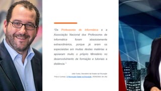 “Os Professores de Informática e a
Associação Nacional dos Professores de
Informática foram absolutamente
extraordinários, porque já eram os
especiaistas em muitas destas matérias e
apoiaram muito o próprio Ministério no
desenvolvimento de formação e tutoriais a
distância.”
João Costa | Secretário de Estado da Educação
Prós e Contras | A Revolução Digital na Educação, 25/05/2020, 8m 25s
 