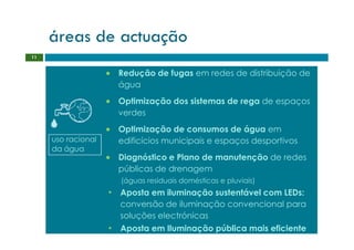 áreas de actuação
11


                    • Redução de fugas em redes de distribuição de
                      água
                    • Optimização dos sistemas de rega de espaços
                      verdes
                    • Optimização de consumos de água em
     uso racional     edificícios municipais e espaços desportivos
     da água
                    • Diagnóstico e Plano de manutenção de redes
                      públicas de drenagem
                       (águas residuais domésticas e pluviais)
                    • Aposta em iluminação sustentável com LEDs:
                       conversão de iluminação convencional para
                       soluções electrónicas
                    • Aposta em Iluminação pública mais eficiente
 