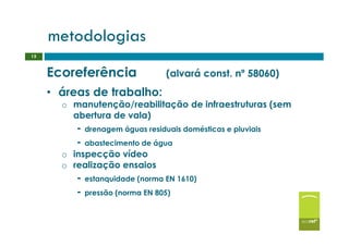 metodologias
15


     Ecoreferência               (alvará const. nº 58060)
     • áreas de trabalho:
       o manutenção/reabilitação de infraestruturas (sem
         abertura de vala)
          - drenagem águas residuais domésticas e pluviais
          - abastecimento de água
       o inspecção vídeo
       o realização ensaios
          - estanquidade (norma EN 1610)
          - pressão (norma EN 805)
 