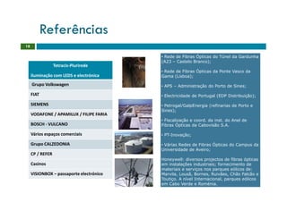 Referências
18

                                          • Rede de Fibras Ópticas do Túnel da Gardunha
                                          (A23 – Castelo Branco);
                  Tetracis-Plurirede
                                          • Rede de Fibras Ópticas da Ponte Vasco da
     iluminação com LEDS e electrónica    Gama (Lisboa);

     Grupo Volkswagen                     • APS – Administração do Porto de Sines;

     FIAT                                 • Electricidade de Portugal (EDP Distribuição);

     SIEMENS                              • Petrogal/GalpEnergia (refinarias de Porto e
                                          Sines);
     VODAFONE / APAMILUX / FILIPE FARIA
                                          • Fiscalização e coord. da inst. do Anel de
     BOSCH - VULCANO                      Fibras Ópticas da Cabovisão S.A.

     Vários espaços comerciais            • PT-Inovação;

     Grupo CALZEDONIA                     • Várias Redes de Fibras Ópticas do Campus da
                                          Universidade de Aveiro;
     CP / REFER
                                          Honeywell: diversos projectos de fibras ópticas
     Casinos                              em instalações industriais; fornecimento de
                                          materiais e serviços nos parques eólicos de:
     VISIONBOX – passaporte electrónico   Marvila, Lousã, Bornes, Ruivães, Chão Falcão e
                                          Toutiço. A nível Internacional, parques eólicos
                                          em Cabo Verde e Roménia.
 