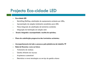 Projecto Eco-cidade LED
      Eco-cidade LED
 a)     Retrofiting/Refiting: substituição de equipamento existente por LEDs;
 b)     Apresentação de soluções totalmente concebidas para LEDs
 c)     Plano integrado de substituição de luminárias existentes
 d)     Integração da iluminação em solução solar
      Ensaio integrado e acompanhado: recolha de opiniões;


      Plano de substituição progressiva das luminárias existentes;


      Acompanhamento de todo o processo pela plataforma de trabalho TP
      Rede de Parcerias: rumo ao futuro
 a)     Tratamento de resíduos
 b)     Gestão eficiente de recursos
 c)     Arquitectura sustentável
 d)     Electrónica e novas tecnologias ao serviço da gestão urbana
 