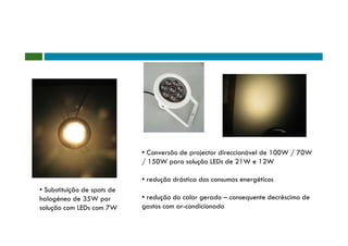 • Conversão de projector direccionável de 100W / 70W
                             / 150W para solução LEDs de 21W e 12W

                             • redução drástica dos consumos energéticos
• Substituição de spots de
halogéneo de 35W por         • redução do calor gerado – consequente decréscimo de
solução com LEDs com 7W      gastos com ar-condicionado
 