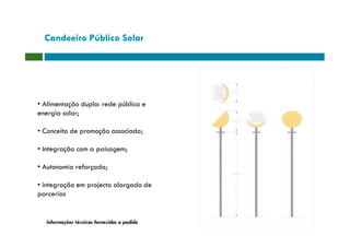 Candeeiro Público Solar




• Alimentação dupla: rede pública e
energia solar;

• Conceito de promoção associado;

• Integração com a paisagem;

• Autonomia reforçada;

• integração em projecto alargado de
parcerias


   Informações técnicas fornecidas a pedido
 