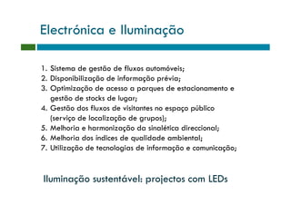Electrónica e Iluminação

1. Sistema de gestão de fluxos automóveis;
2. Disponibilização de informação prévia;
3. Optimização de acesso a parques de estacionamento e
   gestão de stocks de lugar;
4. Gestão dos fluxos de visitantes no espaço público
   (serviço de localização de grupos);
5. Melhoria e harmonização da sinalética direccional;
6. Melhoria dos índices de qualidade ambiental;
7. Utilização de tecnologias de informação e comunicação;


Iluminação sustentável: projectos com LEDs
 