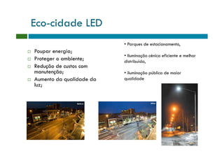 Eco-cidade LED
                          • Parques de estacionamento,
Poupar energia;
                          • Iluminação cénica eficiente e melhor
Proteger o ambiente;      distribuída,
Redução de custos com
manutenção;               • iluminação pública de maior
Aumento da qualidade da   qualidade
luz;
 