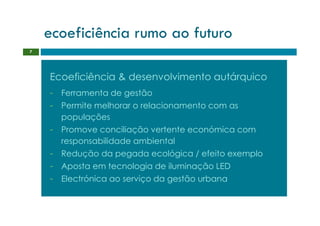 ecoeficiência rumo ao futuro
7




    Ecoeficiência & desenvolvimento autárquico
    - Ferramenta de gestão
    - Permite melhorar o relacionamento com as
      populações
    - Promove conciliação vertente económica com
      responsabilidade ambiental
    - Redução da pegada ecológica / efeito exemplo
    - Aposta em tecnologia de iluminação LED
    - Electrónica ao serviço da gestão urbana
 