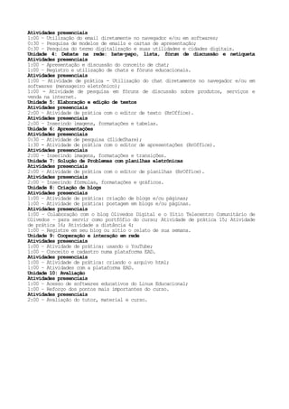 Atividades presenciais
1:00 – Utilização do email diretamente no navegador e/ou em softwares;
0:30 – Pesquisa de modelos de emails e cartas de apresentação;
0:30 – Pesquisa do termo digitalização e suas utilidades e cidades digitais.
Unidade 4: Debate na rede: bate-papo, lista, fórum de discussão e netiqueta
Atividades presenciais
1:00 – Apresentação e discussão do conceito de chat;
1:00 – Registro e utilização de chats e fóruns educacionais.
Atividades presenciais
1:00 – Atividade de prática - Utilização do chat diretamente no navegador e/ou em
softwares (mensageiro eletrônico);
1:00 - Atividade de pesquisa em fóruns de discussão sobre produtos, serviços e
venda na internet.
Unidade 5: Elaboração e edição de textos
Atividades presenciais
2:00 – Atividade de prática com o editor de texto (BrOffice).
Atividades presenciais
2:00 – Inserindo imagens, formatações e tabelas.
Unidade 6: Apresentações
Atividades presenciais
0:30 – Atividade de pesquisa (SlideShare);
1:30 - Atividade de prática com o editor de apresentações (BrOffice).
Atividades presenciais
2:00 – Inserindo imagens, formatações e transições.
Unidade 7: Solução de Problemas com planilhas eletrônicas
Atividades presenciais
2:00 – Atividade de prática com o editor de planilhas (BrOffice).
Atividades presenciais
2:00 – Inserindo fórmulas, formatações e gráficos.
Unidade 8: Criação de blogs
Atividades presenciais
1:00 – Atividade de prática: criação de blogs e/ou páginas;
1:00 – Atividade de prática: postagem em blogs e/ou páginas.
Atividades presenciais
1:00 – Colaboração com o blog Olivedos Digital e o Sítio Telecentro Comunitário de
Olivedos – para servir como portfófio do curso; Atividade de prática 15; Atividade
de prática 16; Atividade a distância 4;
1:00 – Registre em seu blog ou sítio o relato de sua semana.
Unidade 9: Cooperação e interação em rede
Atividades presenciais
1:00 – Atividade de prática: usando o YouTube;
1:00 – Conceito e cadastro numa plataforma EAD.
Atividades presenciais
1:00 – Atividade de prática: criando o arquivo html;
1:00 – Atividades com a plataforma EAD.
Unidade 10: Avaliação
Atividades presenciais
1:00 – Acesso de softwares educativos do Linux Educacional;
1:00 – Reforço dos pontos mais importantes do curso.
Atividades presenciais
2:00 – Avaliação do tutor, material e curso.
 