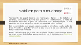 Mobilizar para a mudança
“Consciente do papel decisivo das tecnologias digitais e de trabalho a
distância, fundamental durante este período de confinamento, a Rede de
Bibliotecas Escolares sugeriu às bibliotecas que aperfeiçoassem a sua
presença em linha, tornando-a o mais estruturada e eficaz possível.”
Em conformidade com aquela recomendação a biblioteca escolar João de
Deus “recentra e projeta” também o seu serviço e as suas atividades em
função dos novos contextos.
Assim, redireciona-se a sua ação para a criação de serviços capazes de apoiar
as novas formas de trabalho, que se constrói a partir do documento Biblioteca
escolar digital.
Abel Cruz | BeJD | plano E@D
 