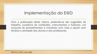 Implementação do E@D
Com a publicação deste roteiro, pretende-se dar sugestões de
trabalho, curadoria de conteúdos, instrumentos e tutoriais; um
conjunto de procedimentos e iniciativas com vista a apoiar com
eficácia a atividade dos alunos e dos professores.
Abel Cruz | BeJD | plano E@D
 
