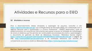 Atividades e Recursos para o E@D
02 Atividades e recursos
Para o desenvolvimento destas atividades e exploração de recursos, consultar o site
https://apoioescolas.dge.mec.pt/ que a Direção-Geral da Educação (DGE), em colaboração com a
Agência Nacional para a Qualificação e o Ensino Profissional - ANQEP, desenvolveu, onde se
poderá encontrar um conjunto de instrumentos para apoiar a escola na utilização de metodologias
de ensino à distância que lhe permita dar continuidade aos processos de ensino e aprendizagem;
o documento do gabinete da Rede de Bibliotecas Escolares: “Biblioteca Escolar Digital”
https://www.rbe.mec.pt/np4/np4/?newsId=2532&fileName=bibliotecaEscolar.pdf; a página do
PNL http://www.pnl2027.gov.pt/np4/home e os conteúdos televisivos que servirão de
complemento ao ensino à distância #EstudoEmCasa https://www.rtp.pt/play/estudoemcasa/
Abel Cruz | BeJD | plano E@D
 