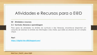 Atividades e Recursos para o E@D
02 Atividades e recursos
2.1 Currículo, literacias e aprendizagem
Para apoio às atividades no âmbito do currículo e das literacias, encontra-se disponível um
conjunto de tutoriais no âmbito da informação e dos media, que estão ao alcance de um simples
clique.
Aqui:
https://digital-rbe-c06.blogspot.com/
Abel Cruz | BeJD | plano E@D
 