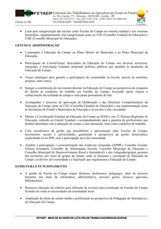 5




  •   Lutar pela categorização das escolas como Escolas do Campo no sistema estadual e nos sistemas
      municipais, regulamentando essa categorização junto ao CEE (Conselho Estadual de Educação) e
      CME (Conselho Municipal de Educação).

GESTÃO E ADMINISTRAÇÃO

  •   Contemplar a Educação do Campo no Plano Diretor do Município e no Plano Municipal da
      Educação.

  •   Participação do Comitê/Grupo Articulador da Educação do Campo nos diversos territórios,
      integrados à Articulação Estadual, propondo políticas públicas que atendam às demandas da
      Educação do Campo.

  •   Traçar estratégias para garantir a participação da comunidade na Escola, através de mutirões,
      projetos, entre outros.

  •   Instigar a constituição do movimento docente na Educação do Campo na perspectiva da conquista
      do direito às condições de trabalho em Escolas do Campo, buscando maior clareza e
      conhecimento da realidade do campo e uma pauta permanente de luta.

  •   Acompanhar o processo de aprovação da Deliberação e das Diretrizes Complementares da
      Educação do Campo junto ao CEE (Conselho Estadual de Educação) e sua implementação junto
      às Secretarias de Estado e Municipais de Educação e às escolas a elas vinculadas.

  •   Manter a Coordenação Estadual da Educação do Campo na SEED e nos 32 Núcleos Regionais de
      Educação, cabendo ao Comitê Estadual o acompanhamento para a garantia de profissionais que
      tenham identidade com a educação do campo e suas demandas, bem como condições de trabalho.

  •   Criar mecanismos de gestão que possibilitem a aproximação entre Escolas do Campo,
      movimentos sociais e universidades, garantindo a perspectiva da gestão democrática,
      explicitando-os no PPP, com a participação ativa da comunidade.

  •   Ampliar a participação e conscientização das instâncias colegiadas (APMFs, Conselho Escolar,
      Grêmio Estudantil, Conselho da Alimentação Escolar, Conselho Municipal de Educação e
      Conselho Municipal de Desenvolvimento Rural e Sustentável) e dos colegiados/grupos gestores
      dos territórios, por meio de grupos de estudo, onde se discutam a concepção de Educação do
      Campo, os direitos da comunidade e a legislação que regulamenta a Educação do Campo.

ESTRUTURA E FUNCIONAMENTO

  •   A gestão da Escola do Campo requer diretores, professores, pedagogos, além de recursos
      humanos nas áreas de informática, administrativa, serviços gerais, técnicos agrícolas,
      bibliotecários.

  •   Promover alteração de critérios para obtenção de recursos para construção de Escolas do Campo
      levando em conta as necessidades da comunidade local.

  •   Ampliação da oferta de ensino médio e profissional na perspectiva da Pedagogia da Alternância e
      da Educação do Campo.




              FETAEP
              FETAEP - MAIS DE 40 ANOS DE LUTA PELOS TRABALHADORES/AS RURAIS
                                                                      RU
 