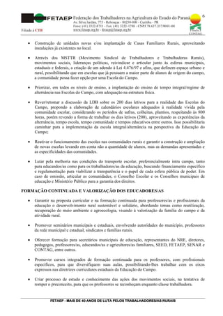 6




  •   Construção de unidades novas e/ou implantação de Casas Familiares Rurais, aproveitando
      instalações já existentes no local.

  •   Através dos MSTTR (Movimento Sindical de Trabalhadores e Trabalhadoras Rurais),
      movimentos sociais, lideranças políticas, reivindicar e articular junto às esferas municipais,
      estaduais e federais, a criação de um adendo à Lei 4.476/97 e afins, que definem espaço urbano e
      rural, possibilitando que em escolas que já possuam a maior parte de alunos de origem do campo,
      a comunidade possa fazer opção por uma Escola do Campo.

  •   Priorizar, em todos os níveis de ensino, a implantação do ensino de tempo integral/regime de
      alternância nas Escolas do Campo, com adequação na estrutura física.

  •   Rever/retomar a discussão da LDB sobre os 200 dias letivos para a realidade das Escolas do
      Campo, propondo a elaboração de calendários escolares adequados à realidade vivida pela
      comunidade escolar, considerando os períodos de safras, colheitas, plantios, respeitando às 800
      horas, porém revendo a forma de trabalhar os dias letivos (200), aproveitando as experiências da
      alternância, tempo escola, tempo comunidade e tempos educativos entre outros. Isso possibilitaria
      caminhar para a implementação da escola integral/alternância na perspectiva da Educação do
      Campo;

  •   Reativar o funcionamento das escolas nas comunidades rurais e garantir a construção e ampliação
      de novas escolas levando em conta não a quantidade de alunos, mas as demandas apresentadas e
      as especificidades das comunidades.

  •   Lutar pela melhoria nas condições do transporte escolar, preferencialmente intra campo, tanto
      para educandos/as como para os trabalhadores/as da educação, buscando financiamento específico
      e regulamentação para viabilizar a transparência e o papel de cada esfera pública de poder. Em
      caso de omissão, articular as comunidades, o Conselho Escolar e os Conselhos municipais de
      educação e Ministério Público para a garantia dos direitos.

FORMAÇÃO CONTINUADA E VALORIZAÇÃO DOS EDUCADORES/AS

  •   Garantir na proposta curricular e na formação continuada para professores/as e profissionais da
      educação o desenvolvimento rural sustentável e solidário, abordando temas como reutilização,
      recuperação do meio ambiente e agroecologia, visando à valorização da família do campo e da
      atividade rural.

  •   Promover seminários municipais e estaduais, envolvendo autoridades do município, professores
      da rede municipal e estadual, sindicatos e famílias rurais.

  •   Oferecer formação para secretários municipais de educação, representantes do NRE, diretores,
      pedagogos, professores/as, educandos/as e agricultores/as familiares, SEED, FETAEP, SENAR e
      CONTAG, entre outros.

  •   Promover cursos integrados de formação continuada para os professores, com profissionais
      específicos, para que diversifiquem suas aulas, possibilitando-lhes trabalhar com os eixos
      expressos nas diretrizes curriculares estaduais da Educação do Campo.

  •   Criar processo de estudo e conhecimento das ações dos movimentos sociais, na tentativa de
      romper o preconceito, para que os professores se reconheçam enquanto classe trabalhadora.


              FETAEP
              FETAEP - MAIS DE 40 ANOS DE LUTA PELOS TRABALHADORES/AS RURAIS
                                                                      RU
 