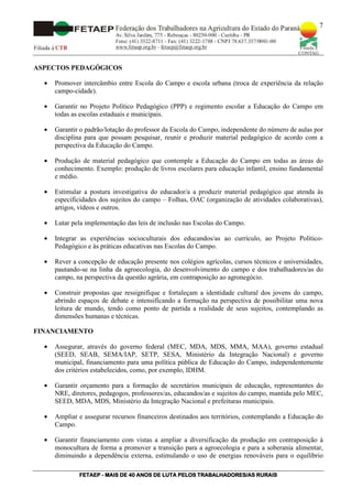 7




ASPECTOS PEDAGÓGICOS

  •   Promover intercâmbio entre Escola do Campo e escola urbana (troca de experiência da relação
      campo-cidade).

  •   Garantir no Projeto Político Pedagógico (PPP) e regimento escolar a Educação do Campo em
      todas as escolas estaduais e municipais.

  •   Garantir o padrão/lotação do professor da Escola do Campo, independente do número de aulas por
      disciplina para que possam pesquisar, reunir e produzir material pedagógico de acordo com a
      perspectiva da Educação do Campo.

  •   Produção de material pedagógico que contemple a Educação do Campo em todas as áreas do
      conhecimento. Exemplo: produção de livros escolares para educação infantil, ensino fundamental
      e médio.

  •   Estimular a postura investigativa do educador/a a produzir material pedagógico que atenda às
      especificidades dos sujeitos do campo – Folhas, OAC (organização de atividades colaborativas),
      artigos, vídeos e outros.

  •   Lutar pela implementação das leis de inclusão nas Escolas do Campo.

  •   Integrar as experiências socioculturais dos educandos/as ao currículo, ao Projeto Político-
      Pedagógico e às práticas educativas nas Escolas do Campo.

  •   Rever a concepção de educação presente nos colégios agrícolas, cursos técnicos e universidades,
      pautando-se na linha da agroecologia, do desenvolvimento do campo e dos trabalhadores/as do
      campo, na perspectiva da questão agrária, em contraposição ao agronegócio.

  •   Construir propostas que ressignifique e fortaleçam a identidade cultural dos jovens do campo,
      abrindo espaços de debate e intensificando a formação na perspectiva de possibilitar uma nova
      leitura de mundo, tendo como ponto de partida a realidade de seus sujeitos, contemplando as
      dimensões humanas e técnicas.

FINANCIAMENTO

  •   Assegurar, através do governo federal (MEC, MDA, MDS, MMA, MAA), governo estadual
      (SEED, SEAB, SEMA/IAP, SETP, SESA, Ministério da Integração Nacional) e governo
      municipal, financiamento para uma política pública de Educação do Campo, independentemente
      dos critérios estabelecidos, como, por exemplo, IDHM.

  •   Garantir orçamento para a formação de secretários municipais de educação, representantes do
      NRE, diretores, pedagogos, professores/as, educandos/as e sujeitos do campo, mantida pelo MEC,
      SEED, MDA, MDS, Ministério da Integração Nacional e prefeituras municipais.

  •   Ampliar e assegurar recursos financeiros destinados aos territórios, contemplando a Educação do
      Campo.

  •   Garantir financiamento com vistas a ampliar a diversificação da produção em contraposição à
      monocultura de forma a promover a transição para a agroecologia e para a soberania alimentar,
      diminuindo a dependência externa, estimulando o uso de energias renováveis para o equilíbrio

              FETAEP
              FETAEP - MAIS DE 40 ANOS DE LUTA PELOS TRABALHADORES/AS RURAIS
                                                                      RU
 