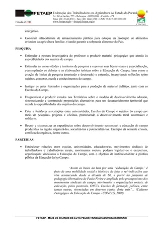 8




      energético.

  •   Construir infraestrutura de armazenamento público para estoque da produção de alimentos
      oriundos da agricultura familiar, visando garantir a soberania alimentar do País.

PESQUISA

  •   Estimular a postura investigativa do professor a produzir material pedagógico que atenda às
      especificidades dos sujeitos do campo.

  •   Estimular as universidades e institutos de pesquisa a repensar suas licenciaturas e especialização,
      contemplando os debates e as elaborações teóricas sobre a Educação do Campo, bem como a
      criação de linhas de pesquisa (mestrado e doutorado) e extensão, incentivando reflexões sobre
      sujeitos, contexto, escola e conhecimentos do campo.

  •   Instigar os entes federados e organizações para a produção de material didático, junto com as
      Escolas do Campo.

  •   Diagnosticar e produzir estudos nos Territórios sobre o modelo de desenvolvimento adotado,
      sistematizando e construindo proposições alternativas para um desenvolvimento territorial que
      atenda às especificidades dos sujeitos do campo.

  •   Criar e fortalecer articulações entre universidades, Escolas do Campo e sujeitos do campo por
      meio de pesquisas, projetos e oficinas, promovendo o desenvolvimento rural sustentável e
      solidário.

  •   Reunir e sistematizar as experiências sobre desenvolvimento sustentável e educação do campo
      produzidas na região, organizá-las, socializá-las e potencializá-las. Exemplo da semente crioula,
      certificação orgânica, dentre outras.

PARCERIAS

  •   Estabelecer relações entre escolas, universidades, educadores/as, movimentos sindicais de
      trabalhadores e trabalhadoras rurais, movimentos sociais, poderes legislativos e executivos,
      organizações vinculadas à Educação do Campo, com o objetivo de institucionalizar a política
      pública da Educação do/no Campo.


                                        “Assim as bases da luta por uma “Educação do Campo” é
                             fruto de uma mobilidade social e histórica de lutas e reivindicações que
                             vêm acontecendo desde a década de 60, a partir da proposta de
                             pedagogia libertadora de Paulo Freire e ampliada pelo protagonismo dos
                             movimentos sindicais do campo, movimentos e organizações sociais, de
                             educação, pelas pastorais, ONG’s, Escolas de formação política, entre
                             tantas outras, vivenciadas em diversos cantos deste país”... (Caderno
                             Pedagógico da Educação do Campo - CONTAG, 2009).




               FETAEP
               FETAEP - MAIS DE 40 ANOS DE LUTA PELOS TRABALHADORES/AS RURAIS
                                                                       RU
 