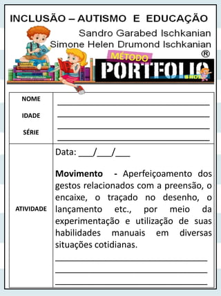 NOME
IDADE
SÉRIE
_______________________________
_______________________________
_______________________________
_______________________________
ATIVIDADE
Data: ___/___/___
Movimento - Aperfeiçoamento dos
gestos relacionados com a preensão, o
encaixe, o traçado no desenho, o
lançamento etc., por meio da
experimentação e utilização de suas
habilidades manuais em diversas
situações cotidianas.
_______________________________
_______________________________
_______________________________
 