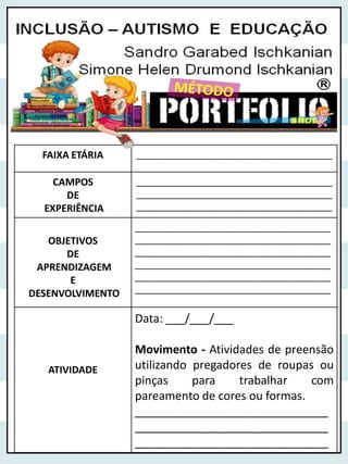 FAIXA ETÁRIA ______________________________________
CAMPOS
DE
EXPERIÊNCIA
______________________________________
______________________________________
______________________________________
OBJETIVOS
DE
APRENDIZAGEM
E
DESENVOLVIMENTO
______________________________________
______________________________________
______________________________________
______________________________________
______________________________________
______________________________________
ATIVIDADE
Data: ___/___/___
Movimento - Atividades de preensão
utilizando pregadores de roupas ou
pinças para trabalhar com
pareamento de cores ou formas.
______________________________
______________________________
______________________________
 