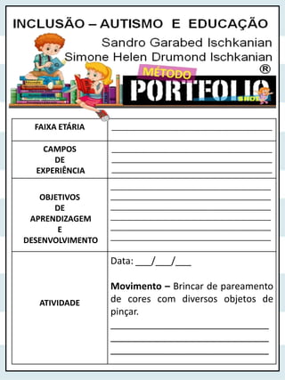 FAIXA ETÁRIA ______________________________________
CAMPOS
DE
EXPERIÊNCIA
______________________________________
______________________________________
______________________________________
OBJETIVOS
DE
APRENDIZAGEM
E
DESENVOLVIMENTO
______________________________________
______________________________________
______________________________________
______________________________________
______________________________________
______________________________________
ATIVIDADE
Data: ___/___/___
Movimento – Brincar de pareamento
de cores com diversos objetos de
pinçar.
______________________________
______________________________
______________________________
 