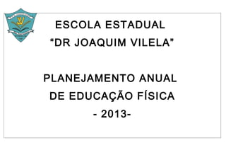 ESCOLA ESTADUAL
“DR JOAQUIM VILELA”


PLANEJAMENTO ANUAL
DE EDUCAÇÃO FÍSICA
      - 2013-
 