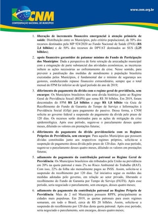 1. liberação de incremento financeiro emergencial à atenção primária de
saúde: Distribuição entre os Municípios, pelo critério populacional, de 50% dos
recursos destinados pela MP 924/2020 ao Fundo Nacional de Saúde (FNS) (R$
2,4 bilhões) e de 50% dos recursos do DPVAT destinados ao SUS (2,25
bilhões);
2. apoio financeiro garantidor de patamar mínimo do Fundo de Participação
dos Municípios: Dada a perspectiva de forte retração da arrecadação municipal
com a estagnação de parte substancial das atividades econômicas, as incertezas
inibem as ações necessárias ao enfrentamento da crise. Nesse sentido, para
prevenir a paralisação das medidas de atendimento à população brasileira
executadas pelos Municípios, é fundamental dar o mínimo de segurança aos
gestores, estabelecendo repasse financeiro extraordinário, sempre que o total
mensal do FPM for inferior ao de igual período do ano de 2019;
3. diferimento do pagamento da dívida com o regime geral de previdência, sem
encargos: Os Municípios brasileiros têm uma dívida histórica junto ao Regime
Geral de Previdência Socail (RGPS) que soma R$ 50 bilhões. Em 2019, foram
descontados do FPM R$ 2,4 bilhões e pago R$ 1,8 bilhão via Guia de
Recolhimento do Fundo de Garantia do Tempo de Serviço e Informações à
Previdência Social (Gfip) para pagamento do passivo. Dessa forma, a CNM
solicita ao governo federal a suspensão do pagamento da dívida pelo prazo de
120 dias. Os recursos serão destinados para as ações de mitigação da crise
epidemiológica. Após esse período, sugere-se o parcelamento desses quatro
meses, diluindo os valores em prestações futuras;
4. diferimento do pagamento da dívida previdenciária com os Regimes
Próprios de Previdência, sem encargos: Para aqueles Municípios que possuem
dívidas constituídas junto aos respectivos regimes próprios, solicita-se a
suspenção do pagamento dessa dívida pelo prazo de 120 dias. Após esse período,
sugere-se o parcelamento desses quatro meses, diluindo os valores em prestações
futuras;
5. adiamento do pagamento da contribuição patronal ao Regime Geral de
Previdência: Os Municípios brasileiros são tributados pela União na previdência
em 20% na quota patronal e mais 2% no Risco Ambiental do Trabalho (RAT).
Com isso, 22% da folha são mensalmente pagos ao INSS. Assim, solicita-se a
suspensão do recolhimento por 120 dias. Tal iniciativa segue os moldes das
medidas adotadas pelo governo, em relação ao setor privado, liberando o
recolhimento do Fundo de Garantia por Tempo de Serviço (FGTS). Após esse
período, seria negociado o parcelamento, sem encargos, desses quatro meses;
6. adiamento do pagamento da contribuição patronal ao Regime Próprio de
Previdência: Mais de 2 mil Municípios possuem RPPS, principalmente as
cidades mais populosas. Em 2019, as quotas patronais para esses regimes
somaram, em todo o Brasil, cerca de R$ 20 bilhões. Assim, solicita-se a
suspensão do recolhimento por 120 dias desta quota patronal. Após esse período,
seria negociado o parcelamento, sem encargos, desses quatro meses;
 
