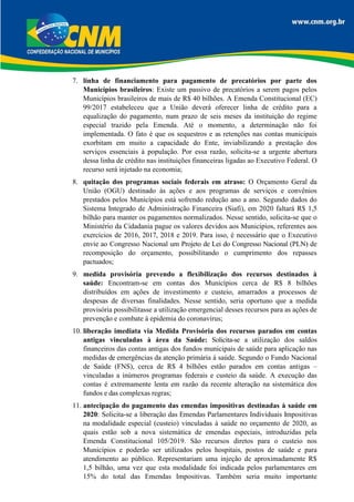 7. linha de financiamento para pagamento de precatórios por parte dos
Municípios brasileiros: Existe um passivo de precatórios a serem pagos pelos
Municípios brasileiros de mais de R$ 40 bilhões. A Emenda Constitucional (EC)
99/2017 estabeleceu que a União deverá oferecer linha de crédito para a
equalização do pagamento, num prazo de seis meses da instituição do regime
especial trazido pela Emenda. Até o momento, a determinação não foi
implementada. O fato é que os sequestros e as retenções nas contas municipais
exorbitam em muito a capacidade do Ente, inviabilizando a prestação dos
serviços essenciais à população. Por essa razão, solicita-se a urgente abertura
dessa linha de crédito nas instituições financeiras ligadas ao Executivo Federal. O
recurso será injetado na economia;
8. quitação dos programas sociais federais em atraso: O Orçamento Geral da
União (OGU) destinado às ações e aos programas de serviços e convênios
prestados pelos Municípios está sofrendo redução ano a ano. Segundo dados do
Sistema Integrado de Administração Financeira (Siafi), em 2020 faltará R$ 1,5
bilhão para manter os pagamentos normalizados. Nesse sentido, solicita-se que o
Ministério da Cidadania pague os valores devidos aos Municípios, referentes aos
exercícios de 2016, 2017, 2018 e 2019. Para isso, é necessário que o Executivo
envie ao Congresso Nacional um Projeto de Lei do Congresso Nacional (PLN) de
recomposição do orçamento, possibilitando o cumprimento dos repasses
pactuados;
9. medida provisória prevendo a flexibilização dos recursos destinados à
saúde: Encontram-se em contas dos Municípios cerca de R$ 8 bilhões
distribuídos em ações de investimento e custeio, amarrados a processos de
despesas de diversas finalidades. Nesse sentido, seria oportuno que a medida
provisória possibilitasse a utilização emergencial desses recursos para as ações de
prevenção e combate à epidemia do coronavírus;
10. liberação imediata via Medida Provisória dos recursos parados em contas
antigas vinculadas à área da Saúde: Solicita-se a utilização dos saldos
financeiros das contas antigas dos fundos municipais de saúde para aplicação nas
medidas de emergências da atenção primária à saúde. Segundo o Fundo Nacional
de Saúde (FNS), cerca de R$ 4 bilhões estão parados em contas antigas –
vinculadas a inúmeros programas federais e custeio da saúde. A execução das
contas é extremamente lenta em razão da recente alteração na sistemática dos
fundos e das complexas regras;
11. antecipação do pagamento das emendas impositivas destinadas à saúde em
2020: Solicita-se a liberação das Emendas Parlamentares Individuais Impositivas
na modalidade especial (custeio) vinculadas à saúde no orçamento de 2020, as
quais estão sob a nova sistemática de emendas especiais, introduzidas pela
Emenda Constitucional 105/2019. São recursos diretos para o custeio nos
Municípios e poderão ser utilizados pelos hospitais, postos de saúde e para
atendimento ao público. Representariam uma injeção de aproximadamente R$
1,5 bilhão, uma vez que esta modalidade foi indicada pelos parlamentares em
15% do total das Emendas Impositivas. Também seria muito importante
 