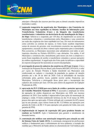 antecipar a liberação dos recursos previstos para as demais emendas impositivas
destinadas à saúde;
12. suspensão temporária da negativação dos Municípios e dos Consórcios de
Municípios nos itens espelhados no Sistema Auxiliar de Informações para
Transferências Voluntárias (Cauc) e do bloqueio das transferências
constitucionais e voluntárias em decorrência da não homologação do Siops e
do Siope: Solicita-se a suspensão, por 120 dias, do impedimento ao acesso de
transferências voluntárias e constitucionais pelos Municípios e seus consórcios
em razão das exigências dos itens espelhados no Cauc. Por meio de instrumentos
como convênio ou contrato de repasse, os Entes locais recebem importantes
somas de recursos do governo, com investimentos essenciais nas aquisições de
equipamentos, execução de obras e demais ações importantes para a comunidade.
Para acessá-los, os Municípios necessitam estar adimplentes com todos os pré-
requisitos descritos na Portaria 424/2016 e suas alterações. Em média, 4 mil
Municípios e consórcios têm, mensalmente, pelo menos um item a comprovar e
assim ficam impedidos de receber a transferência voluntária e acessar operações
de créditos regularmente. A negativação dos Entes pode inviabilizar a capacidade
de resposta emergencial tão necessária ao socorro da população;
13. prorrogação do prazo de cadastros dos usuários no eSUS por 4 meses: Com a
instituição do Programa Previne Brasil, pela Portaria MS/GM 2.979/2019, o valor
per capita da Atenção Primária à Saúde transferido aos Municípios está
condicionado ao cadastro e vinculação da população às equipes de atenção
primária até o dia 30 de abril de 2020. Com as dificuldades de inscrição
enfrentadas pelos gestores locais, poderão ocorrer perdas financeiras aos
Municípios. Solicita-se a prorrogação desse prazo para a incorporação dos
cadastros dos usuários por mais 120 dias para efeitos do pagamento da Captação
Ponderada da APS;
14. aprovação do PLN 2/2020 para novo limite de crédito e posterior aprovação
no Conselho Monetário Nacional (CMN): É necessária a ampliação do limite
de operações de crédito disponíveis aos Municípios em 2020, nos mesmos
patamares de 2019. Essa medida é imprescindível para ações de manutenção de
emprego e renda. O limite estabelecido terminou no dia 16 de março de 2020,
poucos dias após sua aprovação. O limite utilizado até o momento foi 65% menor
que no ano passado, cujos valores foram de R$ 13,5 bilhões em operações com
garantia da União e de R$ 11 bi para operações sem garantia da União, mas com
garantia de FPM;
15. implementação de imposto de exportação (IE) para produtos listados no
combate ao Covid-19: Ação é fundamental para garantir o atendimento da
demanda interna;
16. contratação dos médicos com autorização temporária para atuação na rede
do Sistema Único de Saúde (SUS): A contratação emergencial de profissionais
médicos é fundamental para o enfrentamento da nova epidemia, a exemplo das
medidas que o Ministério da Saúde adotou no chamamento de 5 mil médicos pelo
 