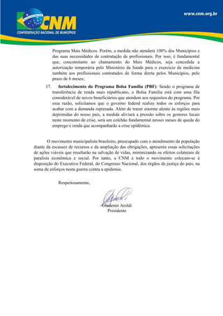Programa Mais Médicos. Porém, a medida não atenderá 100% dos Municípios e
das suas necessidades de contratação de profissionais. Por isso, é fundamental
que, concomitante ao chamamento do Mais Médicos, seja concedida a
autorização temporária pelo Ministério da Saúde para o exercício da medicina
também aos profissionais contratados de forma direta pelos Municípios, pelo
prazo de 6 meses;
17. fortalecimento do Programa Bolsa Família (PBF): Sendo o programa de
transferência de renda mais republicano, o Bolsa Família está com uma fila
considerável de novos beneficiários que atendem aos requisitos do programa. Por
essa razão, solicitamos que o governo federal realize todos os esforços para
acabar com a demanda represada. Além de trazer enorme alento às regiões mais
deprimidas do nosso país, a medida aliviará a pressão sobre os gestores locais
neste momento de crise, será um colchão fundamental nesses meses de queda do
emprego e renda que acompanharão a crise epidêmica.
O movimento municipalista brasileiro, preocupado com o atendimento da população
diante da escassez de recursos e da ampliação das obrigações, apresenta essas solicitações
de ações viáveis que resultarão na salvação de vidas, minimizando os efeitos colaterais de
paralisia econômica e social. Por tanto, a CNM e todo o movimento colocam-se à
disposição do Executivo Federal, do Congresso Nacional, dos órgãos de justiça do país, na
soma de esforços nesta guerra contra a epidemia.
Respeitosamente,
Glademir Aroldi
Presidente
 