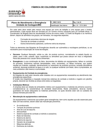 FÁBRICA DE COLCHÕES ORTOBOM
Plano de Atendimento a Emergência
Unidade de Contagem/MG
Nº.: MMC112010 Pág.: 2 de 24
Classificação: Uso Interno Rev.: 01 – 17/11/ 2010
Em cada setor deve existir pelo menos uma equipe por turno de trabalho e uma equipe para o horário
administrativo. Cada equipe deve ser formada por um número mínimo suficiente para um combate eficaz. O
Coordenador de Brigada deve ter escolaridade mínima de ensino médio. O Chefe da Brigada e os membros
devem, depois de admitidos nos grupos, ser treinados, nos seguintes aspectos:
• Formação de socorrista e técnicas de resgate
• Técnicas de combate a incêndio
• Outros treinamentos aplicáveis, conforme rotina da empresa.
Todos os elementos das Brigadas de Emergências deverão ser submetidos a reciclagens periódicas, ou se
necessário para incorporação de novas tecnologias.
• Derrame: Qualquer liberação, súbita ou não, de produto químico, normalmente no estado líquido ou
sólido, para o solo, subsolo, água, superfícies ou atmosfera que possa colocar em risco a integridade
física das pessoas e/ou causar danos ambientais.
• Emergência: é uma combinação de fatos, decorrentes de defeitos em equipamentos, falhas no controle
do processo, fenômenos naturais (tempestades, raios, enchentes), ou falhas humanas, que podem
resultar em incêndio, explosão, derramamento ou vazamento de produtos químicos, emissão atmosférica
acidental, descarga acidental na água e no solo, ou qualquer acidente com lesão, dano à propriedade, ao
meio ambiente e até mesmo à comunidade.
• Equipamentos de Combate às emergências
As brigadas de cada setor deverão estar dotadas com os equipamentos necessários ao atendimento das
emergências específicas.
É função dos brigadistas a inspeção mensal dos sistemas de combate a incêndio e registro em planilha
própria, devendo ser dividida as áreas entre todos os brigadistas.
• Instalações Médicas
A empresa deve ser dotada de ambulatório médico com equipamentos e materiais de primeiros socorros,
considerando-se as características da atividade desenvolvida. Neste ambulatório, deve-se manter
guardados em locais adequados os materiais pertinentes, os quais deverão estar sob os cuidados de
pessoa treinada para este fim.
• Manutenção de equipamentos e estruturas
Os equipamentos e estruturas que podem gerar emergências, bem como aqueles que são essenciais para
lidar com tais eventos, devem estar sob manutenção preventiva.
 Ar-condicionado
 Tanques de produtos químicos
 Área de cura de espuma.
 Almoxarifado
 Sistema especial de combate a incêndio e acessórios.
 Rede de hidrantes.
 Sistema de alarme.
 Sistema de espuma.
 Gerador de emergência.
 Máquinas elétricas.
 Extintores de incêndio.
 
