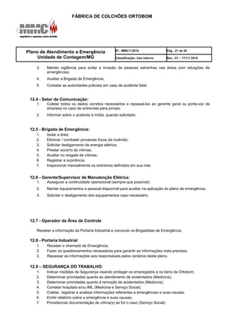 FÁBRICA DE COLCHÕES ORTOBOM
Plano de Atendimento a Emergência
Unidade de Contagem/MG
Nº.: MMC112010 Pág.: 21 de 24
Classificação: Uso Interno Rev.: 01 – 17/11/ 2010
3. Manter vigilância para evitar a invasão de pessoas estranhas nas áreas com situações de
emergências;
4. Auxiliar a Brigada de Emergência;
5. Contatar as autoridades policiais em caso de acidente fatal.
12.4 - Setor de Comunicação:
1. Coletar todos os dados corretos necessários e repassá-los ao gerente geral ou porta-voz da
empresa no caso de entrevista para jornais;
2. Informar sobre o acidente à mídia, quando solicitado.
12.5 - Brigada de Emergência:
1. Isolar a área;
2. Eliminar / combater prováveis focos de incêndio;
3. Solicitar desligamento de energia elétrica;
4. Prestar socorro às vítimas;
5. Auxiliar no resgate de vítimas;
6. Registrar a ocorrência;
7. Inspecionar mensalmente os extintores definidos em sua rota.
12.6 - Gerente/Supervisor de Manutenção Elétrica:
1. Assegurar a continuidade operacional (sempre que possível);
2. Manter equipamentos e pessoal disponível para auxiliar na aplicação do plano de emergência;
3. Solicitar o desligamento dos equipamentos caso necessário.
12.7 - Operador da Área de Controle
Receber a informação da Portaria Industrial e convocar os Brigadistas de Emergência.
12.8 - Portaria Industrial
1. Receber o chamado de Emergência.
2. Fazer os questionamentos necessários para garantir as informações mais precisas;
3. Repassar as informações aos responsáveis pelos cenários deste plano.
12.9 – SEGURANÇA DO TRABALHO:
1. Indicar medidas de Segurança visando proteger os empregados e os bens da Ortobom;
2. Determinar prioridades quanto ao atendimento de acidentados (Medicina);
3. Determinar prioridades quanto à remoção de acidentados (Medicina);
4. Contatar hospitais e/ou IML (Medicina e Serviço Social);
5. Coletar, registrar e analisar informações referentes a emergências e suas causas;
6. Emitir relatório sobre a emergência e suas causas;
7. Providenciar documentação de vítima(s) se for o caso (Serviço Social)
 
