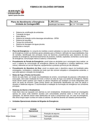 FÁBRICA DE COLCHÕES ORTOBOM
Plano de Atendimento a Emergência
Unidade de Contagem/MG
Nº.: MMC112010 Pág.: 3 de 24
Classificação: Uso Interno Rev.: 01 – 17/11/ 2010
 Sistema de umidificação de ambientes
 Tubulação de água.
 Rede elétrica.
 Sistema de proteção contra descargas atmosféricas - SPDA
 Sistema de exaustão.
 Tanque de combustível.
 Sistema de drenagem de águas pluviais.
 Taludes e maciços.
• Plano de Emergência: é o conjunto de medidas a serem adotadas no caso de uma emergência. O Plano
de Emergência contém as diretrizes gerais adotadas para a Ortobom; definição de responsabilidades; lista
de contatos; identificação dos principais riscos da Gerencia; procedimentos para abandono de área;
paradas de emergência; derrames/vazamentos de produtos; incêndio; explosões; enchentes e outros tipos
de emergência; comunicação interna e externa; e treinamento.
• Procedimento de Parada de Emergência: prevê todas as atividades que o empregado deve realizar, ao
ouvir o sistema de comunicação de emergência (Alarme de Emergência e contatos telefônicos, entre
outros), referentes ao uso de máquinas, equipamentos e produtos químicos por ele utilizados.
• Procedimento de Abandono de Área: prevê os passos para o abandono seguro da localidade pelos
empregados, contratados e visitantes de modo que não ocorram atropelos e conseqüentes acidentes, o
que pode agravar a situação de emergência.
• Rotas de Fuga e Pontos de Encontro
Dentro de cada Setor, em função da probabilidade de sinistro, concentração de pessoas e dificuldade de
evacuação, deve estar sinalizada de modo a indicar as rotas de fuga e as saídas de emergência. Nestes
locais devem existir quadros com mapas ou placas indicativas que sinalizem os locais designados para
servir de ponto de encontro. Estes pontos devem ser fisicamente identificados por meio de placas e
situados a distâncias seguras. É recomendável a instalação de iluminação de emergência nos corredores
principais.
• Sistemas de Alarme e Sinalizadores
Cada Setor deve ser equipado com alarmes ou com sinalizadores. Sinalizadores devem ser empregados
apenas em casos onde existirem acordos com comunidades próximas sobre o nível de ruído das
operações. Os alarmes devem estar distribuídos de modo a proporcionar que, em caso de emergência,
três silvos longos sejam ouvidos em todas os setores. Os alarmes deverão ser testados periodicamente.
• Unidades Operacionais dotadas de Brigadas de Emergência:
Local Unidade
Operacional
Áreas componentes
Minas Gerais
Produção de espuma
Contagem Fabricação colchões
Expedição
 