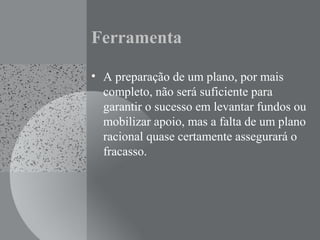 Ferramenta
• A preparação de um plano, por mais
completo, não será suficiente para
garantir o sucesso em levantar fundos ou
mobilizar apoio, mas a falta de um plano
racional quase certamente assegurará o
fracasso.
 