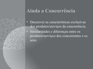 Ainda a Concorrência
• Descrever as características exclusivas
dos produtos/serviços da concorrência.
• Similaridades e diferenças entre os
produtos/serviços dos concorrentes e os
seus.
 
