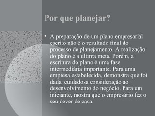 Por que planejar?
• A preparação de um plano empresarial
escrito não é o resultado final do
processo de planejamento. A realização
do plano é a última meta. Porém, a
escritura do plano é uma fase
intermediária importante. Para uma
empresa estabelecida, demonstra que foi
dada cuidadosa consideração ao
desenvolvimento do negócio. Para um
iniciante, mostra que o empresário fez o
seu dever de casa.
 
