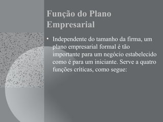 Função do Plano
Empresarial
• Independente do tamanho da firma, um
plano empresarial formal é tão
importante para um negócio estabelecido
como é para um iniciante. Serve a quatro
funções críticas, como segue:
 