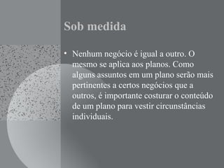 Sob medida
• Nenhum negócio é igual a outro. O
mesmo se aplica aos planos. Como
alguns assuntos em um plano serão mais
pertinentes a certos negócios que a
outros, é importante costurar o conteúdo
de um plano para vestir circunstâncias
individuais.
 